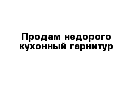 Продам недорого кухонный гарнитур